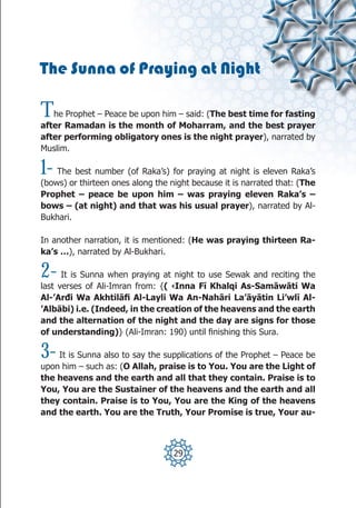 The Sunna of Praying at Night

T  he Prophet – Peace be upon him – said: (The best time for fasting
after Ramadan is the month of Moharram, and the best prayer
after performing obligatory ones is the night prayer), narrated by
Muslim.

1-  The best number (of Raka’s) for praying at night is eleven Raka’s
(bows) or thirteen ones along the night because it is narrated that: (The
Prophet – peace be upon him – was praying eleven Raka’s –
bows – (at night) and that was his usual prayer), narrated by Al-
Bukhari.

In another narration, it is mentioned: (He was praying thirteen Ra-
ka’s …), narrated by Al-Bukhari.

2-    It is Sunna when praying at night to use Sewak and reciting the
last verses of Ali-Imran from: {( ‹Inna Fī Khalqi As-Samāwāti Wa
Al-’Arđi Wa Akhtilāfi Al-Layli Wa An-Nahāri La’āyātin Li’wlī Al-
’Albābi) i.e. (Indeed, in the creation of the heavens and the earth
and the alternation of the night and the day are signs for those
of understanding)} (Ali-Imran: 190) until finishing this Sura.

3-  It is Sunna also to say the supplications of the Prophet – Peace be
upon him – such as: (O Allah, praise is to You. You are the Light of
the heavens and the earth and all that they contain. Praise is to
You, You are the Sustainer of the heavens and the earth and all
they contain. Praise is to You, You are the King of the heavens
and the earth. You are the Truth, Your Promise is true, Your au-



                                   29
 