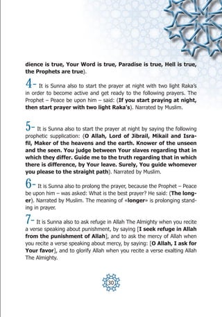 dience is true, Your Word is true, Paradise is true, Hell is true,
the Prophets are true).

4-    It is Sunna also to start the prayer at night with two light Raka’s
in order to become active and get ready to the following prayers. The
Prophet – Peace be upon him – said: (If you start praying at night,
then start prayer with two light Raka’s). Narrated by Muslim.



5-    It is Sunna also to start the prayer at night by saying the following
prophetic supplication: (O Allah, Lord of Jibrail, Mikail and Isra-
fil, Maker of the heavens and the earth. Knower of the unseen
and the seen. You judge between Your slaves regarding that in
which they differ. Guide me to the truth regarding that in which
there is difference, by Your leave. Surely, You guide whomever
you please to the straight path). Narrated by Muslim.

6-    It is Sunna also to prolong the prayer, because the Prophet – Peace
be upon him – was asked: What is the best prayer? He said: (The long-
er). Narrated by Muslim. The meaning of «longer» is prolonging stand-
ing in prayer.

7-   It is Sunna also to ask refuge in Allah The Almighty when you recite
a verse speaking about punishment, by saying [I seek refuge in Allah
from the punishment of Allah], and to ask the mercy of Allah when
you recite a verse speaking about mercy, by saying: [O Allah, I ask for
Your favor], and to glorify Allah when you recite a verse exalting Allah
The Almighty.



                                    30
 