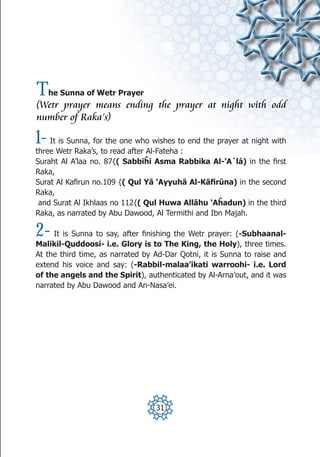 T    he Sunna of Wetr Prayer
(Wetr prayer means ending the prayer at night with odd
number of Raka’s)

1-  It is Sunna, for the one who wishes to end the prayer at night with
three Wetr Raka’s, to read after Al-Fateha :
Suraht Al A’laa no. 87{( Sabbiĥi Asma Rabbika Al-’A`lá) in the first
Raka,
Surat Al Kafirun no.109 {( Qul Yā ‘Ayyuhā Al-Kāfirūna) in the second
Raka,
 and Surat Al Ikhlaas no 112{( Qul Huwa Allāhu ‘Aĥadun) in the third
Raka, as narrated by Abu Dawood, Al Termithi and Ibn Majah.

2-   It is Sunna to say, after finishing the Wetr prayer: (-Subhaanal-
Malikil-Quddoosi- i.e. Glory is to The King, the Holy), three times.
At the third time, as narrated by Ad-Dar Qotni, it is Sunna to raise and
extend his voice and say: (-Rabbil-malaa’ikati warroohi- i.e. Lord
of the angels and the Spirit), authenticated by Al-Arna’out, and it was
narrated by Abu Dawood and An-Nasa’ei.




                                  31
 