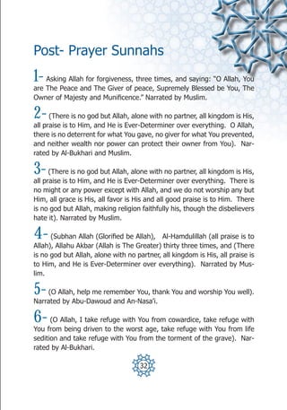 Post- Prayer Sunnahs
1-  Asking Allah for forgiveness, three times, and saying: “O Allah, You
are The Peace and The Giver of peace, Supremely Blessed be You, The
Owner of Majesty and Munificence.” Narrated by Muslim.

2-    (There is no god but Allah, alone with no partner, all kingdom is His,
all praise is to Him, and He is Ever-Determiner over everything. O Allah,
there is no deterrent for what You gave, no giver for what You prevented,
and neither wealth nor power can protect their owner from You). Nar-
rated by Al-Bukhari and Muslim.

3-    (There is no god but Allah, alone with no partner, all kingdom is His,
all praise is to Him, and He is Ever-Determiner over everything. There is
no might or any power except with Allah, and we do not worship any but
Him, all grace is His, all favor is His and all good praise is to Him. There
is no god but Allah, making religion faithfully his, though the disbelievers
hate it). Narrated by Muslim.

4-    (Subhan Allah (Glorified be Allah), Al-Hamdulillah (all praise is to
Allah), Allahu Akbar (Allah is The Greater) thirty three times, and (There
is no god but Allah, alone with no partner, all kingdom is His, all praise is
to Him, and He is Ever-Determiner over everything). Narrated by Mus-
lim.

5-  (O Allah, help me remember You, thank You and worship You well).
Narrated by Abu-Dawoud and An-Nasa’i.

6-    (O Allah, I take refuge with You from cowardice, take refuge with
You from being driven to the worst age, take refuge with You from life
sedition and take refuge with You from the torment of the grave). Nar-
rated by Al-Bukhari.

                                     32
 