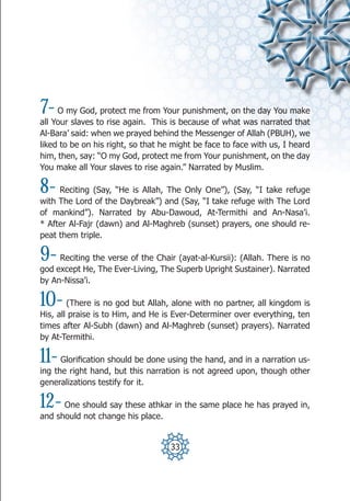 7-   O my God, protect me from Your punishment, on the day You make
all Your slaves to rise again. This is because of what was narrated that
Al-Bara’ said: when we prayed behind the Messenger of Allah (PBUH), we
liked to be on his right, so that he might be face to face with us, I heard
him, then, say: “O my God, protect me from Your punishment, on the day
You make all Your slaves to rise again.” Narrated by Muslim.

8-   Reciting (Say, “He is Allah, The Only One”), (Say, “I take refuge
with The Lord of the Daybreak”) and (Say, “I take refuge with The Lord
of mankind”). Narrated by Abu-Dawoud, At-Termithi and An-Nasa’i.
* After Al-Fajr (dawn) and Al-Maghreb (sunset) prayers, one should re-
peat them triple.

9-   Reciting the verse of the Chair (ayat-al-Kursii): (Allah. There is no
god except He, The Ever-Living, The Superb Upright Sustainer). Narrated
by An-Nissa’i.

10-     (There is no god but Allah, alone with no partner, all kingdom is
His, all praise is to Him, and He is Ever-Determiner over everything, ten
times after Al-Subh (dawn) and Al-Maghreb (sunset) prayers). Narrated
by At-Termithi.

11-   Glorification should be done using the hand, and in a narration us-
ing the right hand, but this narration is not agreed upon, though other
generalizations testify for it.

12-   One should say these athkar in the same place he has prayed in,
and should not change his place.


                                    33
 