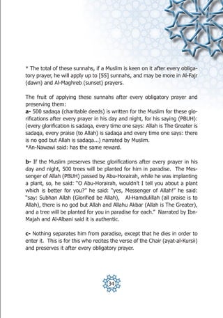 * The total of these sunnahs, if a Muslim is keen on it after every obliga-
tory prayer, he will apply up to [55] sunnahs, and may be more in Al-Fajr
(dawn) and Al-Maghreb (sunset) prayers.

The fruit of applying these sunnahs after every obligatory prayer and
preserving them:
a- 500 sadaqa (charitable deeds) is written for the Muslim for these glo-
rifications after every prayer in his day and night, for his saying (PBUH):
(every glorification is sadaqa, every time one says: Allah is The Greater is
sadaqa, every praise (to Allah) is sadaqa and every time one says: there
is no god but Allah is sadaqa...) narrated by Muslim.
*An-Nawawi said: has the same reward.

b- If the Muslim preserves these glorifications after every prayer in his
day and night, 500 trees will be planted for him in paradise. The Mes-
senger of Allah (PBUH) passed by Abu-Horairah, while he was implanting
a plant, so, he said: “O Abu-Horairah, wouldn’t I tell you about a plant
which is better for you?” he said: “yes, Messenger of Allah!” he said:
“say: Subhan Allah (Glorified be Allah), Al-Hamdulillah (all praise is to
Allah), there is no god but Allah and Allahu Akbar (Allah is The Greater),
and a tree will be planted for you in paradise for each.” Narrated by Ibn-
Majah and Al-Albani said it is authentic.

c- Nothing separates him from paradise, except that he dies in order to
enter it. This is for this who recites the verse of the Chair (ayat-al-Kursii)
and preserves it after every obligatory prayer.




                                     34
 