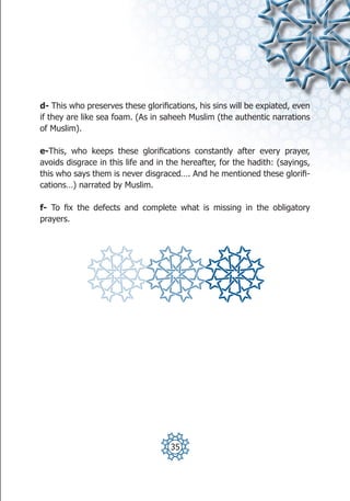 d- This who preserves these glorifications, his sins will be expiated, even
if they are like sea foam. (As in saheeh Muslim (the authentic narrations
of Muslim).

e-This, who keeps these glorifications constantly after every prayer,
avoids disgrace in this life and in the hereafter, for the hadith: (sayings,
this who says them is never disgraced…. And he mentioned these glorifi-
cations…) narrated by Muslim.

f- To fix the defects and complete what is missing in the obligatory
prayers.




                                    35
 