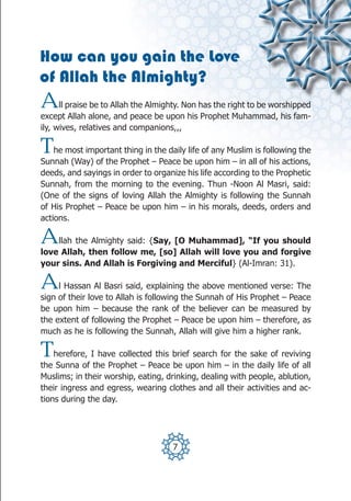 How can you gain the Love
of Allah the Almighty?
A     ll praise be to Allah the Almighty. Non has the right to be worshipped
except Allah alone, and peace be upon his Prophet Muhammad, his fam-
ily, wives, relatives and companions,,,

T   he most important thing in the daily life of any Muslim is following the
Sunnah (Way) of the Prophet – Peace be upon him – in all of his actions,
deeds, and sayings in order to organize his life according to the Prophetic
Sunnah, from the morning to the evening. Thun -Noon Al Masri, said:
(One of the signs of loving Allah the Almighty is following the Sunnah
of His Prophet – Peace be upon him – in his morals, deeds, orders and
actions.

A   llah the Almighty said: {Say, [O Muhammad], “If you should
love Allah, then follow me, [so] Allah will love you and forgive
your sins. And Allah is Forgiving and Merciful} (Al-Imran: 31).

A    l Hassan Al Basri said, explaining the above mentioned verse: The
sign of their love to Allah is following the Sunnah of His Prophet – Peace
be upon him – because the rank of the believer can be measured by
the extent of following the Prophet – Peace be upon him – therefore, as
much as he is following the Sunnah, Allah will give him a higher rank.

T   herefore, I have collected this brief search for the sake of reviving
the Sunna of the Prophet – Peace be upon him – in the daily life of all
Muslims; in their worship, eating, drinking, dealing with people, ablution,
their ingress and egress, wearing clothes and all their activities and ac-
tions during the day.




                                     7
 