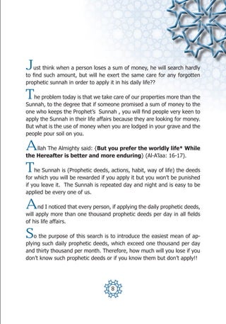J  ust think when a person loses a sum of money, he will search hardly
to find such amount, but will he exert the same care for any forgotten
prophetic sunnah in order to apply it in his daily life??

T  he problem today is that we take care of our properties more than the
Sunnah, to the degree that if someone promised a sum of money to the
one who keeps the Prophet’s Sunnah , you will find people very keen to
apply the Sunnah in their life affairs because they are looking for money.
But what is the use of money when you are lodged in your grave and the
people pour soil on you.

A   llah The Almighty said: {But you prefer the worldly life* While
the Hereafter is better and more enduring} (Al-A’laa: 16-17).

T   he Sunnah is (Prophetic deeds, actions, habit, way of life) the deeds
for which you will be rewarded if you apply it but you won’t be punished
if you leave it. The Sunnah is repeated day and night and is easy to be
applied be every one of us.

A     nd I noticed that every person, if applying the daily prophetic deeds,
will apply more than one thousand prophetic deeds per day in all fields
of his life affairs.

S   o the purpose of this search is to introduce the easiest mean of ap-
plying such daily prophetic deeds, which exceed one thousand per day
and thirty thousand per month. Therefore, how much will you lose if you
don’t know such prophetic deeds or if you know them but don’t apply!!




                                     8
 