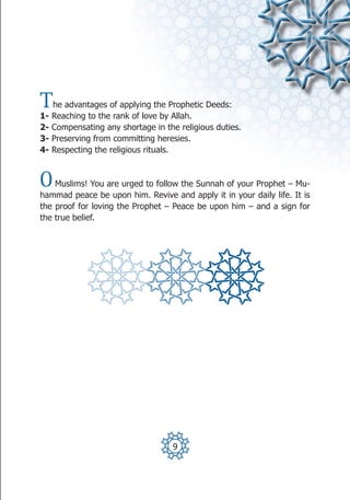 T    he advantages of applying the Prophetic Deeds:
1-   Reaching to the rank of love by Allah.
2-   Compensating any shortage in the religious duties.
3-   Preserving from committing heresies.
4-   Respecting the religious rituals.



O   Muslims! You are urged to follow the Sunnah of your Prophet – Mu-
hammad peace be upon him. Revive and apply it in your daily life. It is
the proof for loving the Prophet – Peace be upon him – and a sign for
the true belief.




                                    9
 