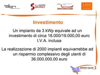 Investimento Un impianto da 3 kWp equivale ad un investimento di circa 18.000/19.000,00 euro I.V.A. inclusa La realizzazione di 2000 impianti equivarrebbe ad un risparmio complessivo degli utenti di 36.000.000,00 euro 