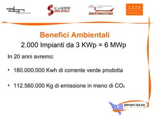 Benefici Ambientali 2.000 Impianti da 3 KWp = 6 MWp In 20 anni avremo: 180.000.000 Kwh di corrente verde prodotta 112.560.000 Kg di emissione in meno di CO 2 