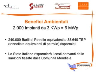 Benefici Ambientali 2.000 Impianti da 3 KWp = 6 MWp 240.000 Barili di Petrolio equivalenti a 38.640 TEP (tonnellate equivalenti di petrolio) risparmiati  Lo Stato Italiano risparmierà i costi derivanti dalle sanzioni fissate dalla Comunità Mondiale. 