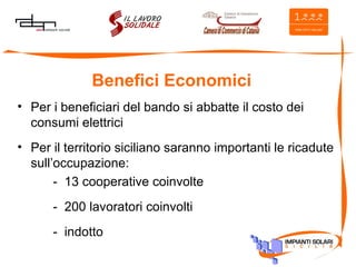 Benefici Economici Per i beneficiari del bando si abbatte il costo dei consumi elettrici Per il territorio siciliano saranno importanti le ricadute sull’occupazione: -  13 cooperative coinvolte -  200 lavoratori coinvolti -  indotto 
