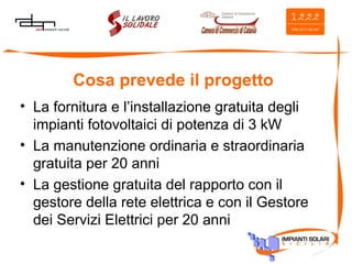 Cosa prevede il progetto La fornitura e l’installazione gratuita degli impianti fotovoltaici di potenza di 3 kW La manutenzione ordinaria e straordinaria gratuita per 20 anni La gestione gratuita del rapporto con il gestore della rete elettrica e con il Gestore dei Servizi Elettrici per 20 anni 