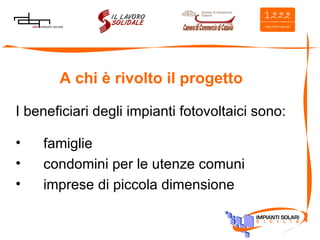 A chi è rivolto il progetto I beneficiari degli impianti fotovoltaici sono: famiglie  condomini per le utenze comuni imprese di piccola dimensione 