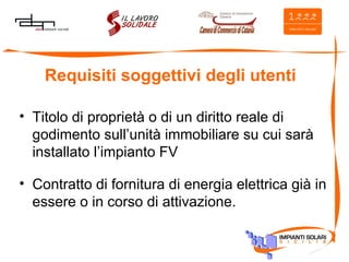 Requisiti soggettivi degli utenti Titolo di proprietà o di un diritto reale di godimento sull’unità immobiliare su cui sarà installato l’impianto FV Contratto di fornitura di energia elettrica già in essere o in corso di attivazione. 