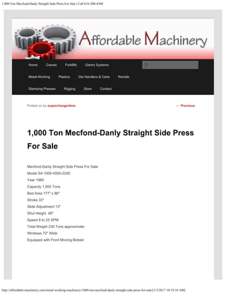 1,000 Ton Mecfond-Danly Straight Side Press For Sale | Call 616-200-4308
http://affordable-machinery.com/metal-working-machinery/1000-ton-mecfond-danly-straight-side-press-for-sale/[1/3/2017 10:19:16 AM]
1,000 Ton Mecfond-Danly Straight Side Press
For Sale
Mecfond-Danly Straight Side Press For Sale
Model S4-1000-4500-2200
Year 1980
Capacity 1,000 Tons
Bed Area 177″ x 86″
Stroke 33″
Slide Adjustment 13″
Shut Height  49″
Speed 8 to 25 SPM
Total Weight 230 Tons approximate
Windows 72″ Wide
Equipped with Front Moving Bolster
Posted on by supercharger4me ← Previous
Home Cranes Forklifts Gantry Systems
Metal-Working Plastics Die Handlers & Carts Rentals
Stamping Presses Rigging Store Contact
Search
 