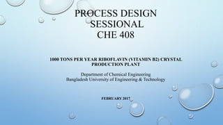 PROCESS DESIGN
SESSIONAL
CHE 408
FEBRUARY 2017
1000 TONS PER YEAR RIBOFLAVIN (VITAMIN B2) CRYSTAL
PRODUCTION PLANT
Department of Chemical Engineering
Bangladesh University of Engineering & Technology
 