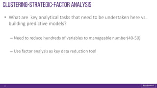 Clustering-strategic-FACTOR ANALYSIS
• What are key analytical tasks that need to be undertaken here vs.
building predictive models?
– Need to reduce hundreds of variables to manageable number(40-50)
– Use factor analysis as key data reduction tool
15
 