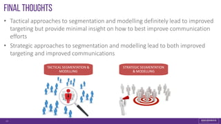 Final Thoughts
• Tactical approaches to segmentation and modelling definitely lead to improved
targeting but provide minimal insight on how to best improve communication
efforts
• Strategic approaches to segmentation and modelling lead to both improved
targeting and improved communications
33
TACTICAL SEGMENTATION &
MODELLING
STRATEGIC SEGMENTATION
& MODELLING
 