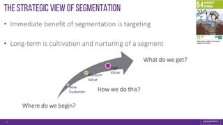 The strategic View of Segmentation
• Immediate benefit of segmentation is targeting
• Long-term is cultivation and nurturing of a segment
4
New
Customer
Medium
Value
High
Value
How we do this?
Where do we begin?
What do we get?
 