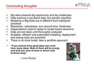Concluding thoughts
 Big data presents big opportunity and big challenges
 Data science is not about data, but domain solutions
 Modeling in Big Data era is different from traditional
practices
 Resolution, robustness, turn around time, timeliness
 Organizations need to adapt to model based decisions
 Data are not clean until thoroughly analyzed
 Scalable, efficient and automated modeling, deployment
and testing tools are essential
 There is no silver bullet, take a portfolio approach
 “If you want to have good ideas you must
have many ideas. Most of them will be wrong,
and what you have to learn is which ones
to throw away”
-- Linus Pauling
23
 