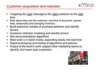 Customer acquisition and retention
 Targeting the right message to the right customer at the right
time
 Both about data and the customer, real time vs long term, sparse
data, seasonality and changing inventory
 Build predictive models of purchase behavior and identify
drivers
 Customer retention modeling and identify drivers
 Site recommendation algorithms
 Most work is in batch mode, expanding slowly into real time
 Rapid-prototyping and testing of algorithms and policies
 Output of the team’s work support other marketing teams to
identify, and reach best customers
9
 