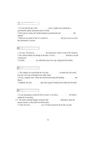 1. It's true that the pay in the sector is higher, but working for a
governmental agency guarantees peace of mind.
2. Don't get me wrong, but I prefer keeping my professional and life
separate.
3. What you are going to hear in a moment is and you are not to reveal
this information to anyone.
1. It's easy. You have to out unnecessary words in some of the sentences.
2. The vehicle looked a bit strange at the show. It was a between a car and
a motorcycle.
3. It didn't his mind that Louise was a spy working for the Israelis.
1. The villagers are worried that the river may its banks this year round.
Last year vast areas of farmland were under water.
2. It was a surgical strike. When the missile hit the target the building into
flames.
3. Suddenly, the door open and a group of masked men rushed into the bank.
1. It was fascinating to watch the bird in action. It was there, the hollow,
waiting for its next prey.
I 2. The police said that burglars must have had information about the
security systems as they didn't set off the alarm.
3.1 know the town out. I've been living here all my life, my dear.
 