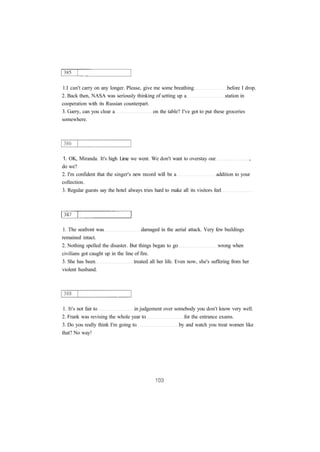 1.I can't carry on any longer. Please, give me some breathing before I drop.
2. Back then, NASA was seriously thinking of setting up a station in
cooperation with its Russian counterpart.
3. Garry, can you clear a on the table? I've got to put these groceries
somewhere.
1. OK, Miranda. It's high Lime we went. We don't want to overstay our ,
do we?
2. I'm confident that the singer's new record will be a addition to your
collection.
3. Regular guests say the hotel always tries hard to make all its visitors feel
1. The seafront was damaged in the aerial attack. Very few buildings
remained intact.
2. Nothing spelled the disaster. But things began to go wrong when
civilians got caught up in the line of fire.
3. She has been treated all her life. Even now, she's suffering from her
violent husband.
1. It's not fair to in judgement over somebody you don't know very well.
2. Frank was revising the whole year to for the entrance exams.
3. Do you really think I'm going to by and watch you treat women like
that? No way!
 