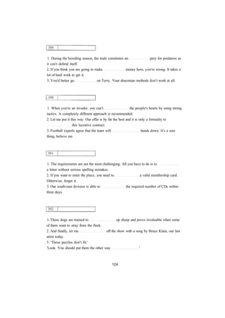 1. During the breeding season, the male constitutes an prey for predators as
it can't defend itself.
2. If you think you are going to make money here, you're wrong. It takes a
lot of hard work to get it.
3. You'd better go on Terry. Your draconian methods don't work at all.
1. When you're an invader, you can't the people's hearts by using strong
tactics. A completely different approach is recommended.
2. Let me put it this way. Our offer is by far the best and it is only a formality to
this lucrative contract.
3. Football experts agree that the team will hands down. It's a sure
thing, believe me.
1. The requirements are not the most challenging. All you have to do is to
a letter without serious spelling mistakes.
2. If you want to enter the place, you need to a valid membership card.
Otherwise, forget it.
3. Our south-east division is able to the required number of CDs within
three days.
1. These dogs are trained to up sheep and prove invaluable when some
of them want to stray from the flock.
2. And finally, let me off the show with a song by Bruce Klain, our last
artist today.
3. 'These puzzles don't fit.'
'Look. You should put them the other way '
 