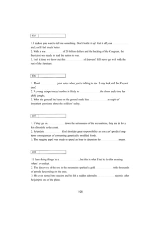 1.1 reckon you want to tell me something. Don't bottle it up! Get it off your
and you'll feel much better.
2. With a war of 20 billion dollars and the backing of the Congress, the
President was ready to lead the nation to war.
3. Isn't it time we threw out this of drawers? It'll never go well with the
rest of the furniture.
1. Don't your voice when you're talking to me. I may look old, but I'm not
deaf.
2. A young inexperienced mother is likely to the alarm each time her
child coughs.
3. What the general had seen on the ground made him a couple of
important questions about the soldiers' safety.
1. If they go on down the seriousness of the accusations, they are in for a
lot of trouble in the court.
2. Scientists God shoulder great responsibility as you can't predict long-
term consequences of consuming genetically modified foods.
3. The naughty pupil was made to spend an hour in detention for truant.
1.I hate doing things in a , but this is what I had to do this morning
when I overslept.
2. The discovery of the ore in the mountains sparked a gold with thousands
of people descending on the area.
3. His eyes turned into saucers and he felt a sudden adrenalin seconds after
he jumped out of the plane.
 