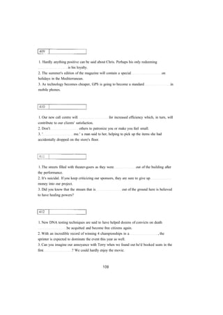 1. Hardly anything positive can be said about Chris. Perhaps his only redeeming
is his loyalty.
2. The summer's edition of the magazine will contain a special on
holidays in the Mediterranean.
3. As technology becomes cheaper, GPS is going to become a standard in
mobile phones.
1. Our new call centre will for increased efficiency which, in turn, will
contribute to our clients' satisfaction.
2. Don't others to patronize you or make you feel small.
3. ' me.' a man said to her, helping to pick up the items she had
accidentally dropped on the store's floor.
1. The streets filled with theater-goers as they were out of the building after
the performance.
2. It's suicidal. If you keep criticizing our sponsors, they are sure to give up
money into our project.
3. Did you know that the stream that is out of the ground here is believed
to have healing powers?
1. New DNA testing techniques are said to have helped dozens of convicts on death
be acquitted and become free citizens again.
2. With an incredible record of winning 4 championships in a , the
sprinter is expected to dominate the event this year as well.
3. Can you imagine our annoyance with Terry when we found out he'd booked seats in the
first ? We could hardly enjoy the movie.
 