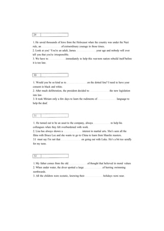 1. He saved thousands of Jews from the Holocaust when the country was under the Nazi
rule, an of extraordinary courage in those times.
2. Look at you! You're an adult, James your age and nobody will ever
tell you that you're irresponsible.
3. We have to immediately to help this war-torn nation rebuild itself before
it is too late.
1. Would you be so kind as to on the dotted line? I need to have your
consent in black and white.
2. After much deliberation, the president decided to the new legislation
into law.
3. It took Miriam only a few days to learn the rudiments of language to
help the deaf.
1. He turned out to be an asset to the company, always to help his
colleagues when they felt overburdened with work.
2. Lisa has always shown a interest in martial arts. She's seen all the
films with Bruce Lee and she wants to go to China to learn from Shaolin masters.
3.I must say I'm not that on going out with Luke. He's a bit too scruffy
for my taste.
1. My father comes from the old of thought that believed in moral values
2. When under water, the diver spotted a large of herring swimming
northwards.
3. All the children were ecstatic, knowing their holidays were near.
 
