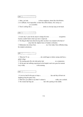 1. Betty, you look in those sunglasses, almost like Julia Roberts.
2. It is difficult, if not impossible, to throw him off his balance. He's always as
as a cucumber.
3. There's nothing like a drink on a hot day lying on the beach.
1. It took only 5 years for the mayor to change the town recognition.
Tourists couldn't believe their eyes how it improved.
2. The thing he liked most about his log cabin was that it was situated in the back of
away from the slightest traces of modern civilization.
3. Mathematics has always been me. Even today I have difficulty doing
the simplest calculations.
1. When the TV set , the world began to shrink, turning itself into a
global village.
2. The meeting paid off as the both parties had at a compromise.
3. All the pain and suffering experienced in the hospital ward were gone the moment
Lucy's baby in the morning.
1. It was too hard for the guys to keep a face and they all burst out
laughing giving the game away.
2. What have you added to my drink? I ordered a vodka, not a cocktail.
3. The woman had long red hair with a parting in the middle.
 