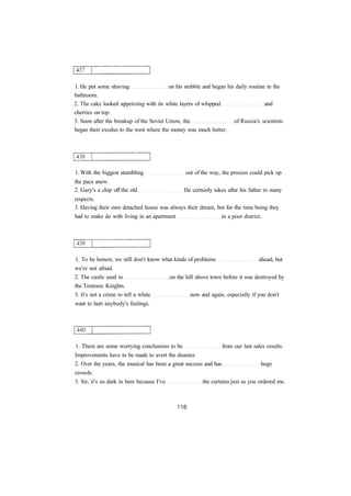 1. He put some shaving on his stubble and began his daily routine in the
bathroom.
2. The cake looked appetizing with its white layers of whipped and
cherries on top.
3. Soon after the breakup of the Soviet Union, the of Russia's scientists
began their exodus to the west where the money was much better.
1. With the biggest stumbling out of the way, the process could pick up
the pace anew.
2. Gary's a chip off the old He certainly takes after his father in many
respects.
3. Having their own detached house was always their dream, but for the time being they
had to make do with living in an apartment in a poor district.
1. To be honest, we still don't know what kinds of problems ahead, but
we're not afraid.
2. The castle used to on the hill above town before it was destroyed by
the Teutonic Knights.
3. It's not a crime to tell a white now and again, especially if you don't
want to hurt anybody's feelings.
1. There are some worrying conclusions to be from our last sales results.
Improvements have to be made to avert the disaster.
2. Over the years, the musical has been a great success and has huge
crowds.
3. Sir, it's so dark in here because I've the curtains just as you ordered me.
 