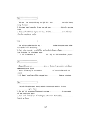 1. She was a cute blonde with large blue eyes and a snub much like female
manga characters.
2. You know what. I don't like the way you poke your into other people's
affairs.
3. Karen can't understand why her boss looks down his at the staff even
when they record good results.
1. The official was forced to pay only a visit to the region as she had to
leave for the capital the next day.
2. Early in the morning, a powerful blast sent hundreds of shreds of glass
in all directions. The guerrilla war began.
3. Our boss is in the habit of into a rage each time we mention a pay rise.
1. Regrettably, we were down by the travel representative who didn't
pick us up from the airport.
2. To eke out a living, the widow had to her late husband's room to a
student.
3. Lily doesn't know how to fill in a simple form, alone run a business.
1. The survivors were on the brink of despair when suddenly the radio receiver
up the signal.
2. The staff took advantage of the curator's visit and his brains about
the new conservation policy.
3. From Jane's point of view, the meeting was a disaster as the members
holes in her theory.
 