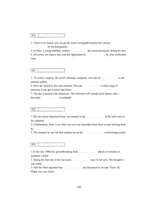 1. There is no chance you can get the actor's autograph because he's always
by his bodyguards.
2. In Oslo, a young budding violinist the renowned pianist during his tour.
3. Of course, we require that your job application be by your curriculum
vitae.
1. To critics' surprise, the artist's futuristic sculptures were put on in the
national gallery.
2. Don't be misled by his cool manners. Ron can a whole range of
emotions if you get to know him better.
3. The day is packed with attractions. The festivities will include local dances and a
fireworks at midnight.
1. His two-storey detached house was located in the of the town next to
the cathedral.
2. Unfortunately, there is no other way you can remember these facts except learning them
by
3. The moment he saw his first airplane he set his on becoming a pilot.
1. In the late 1990s his groundbreaking book about a revolution in
academic circles.
2. Seeing the hero die in the last scene tears to her eyes. She thought it
was unfair.
3. And this final argument has our discussion to an end. That's all.
Thank you very much.
 