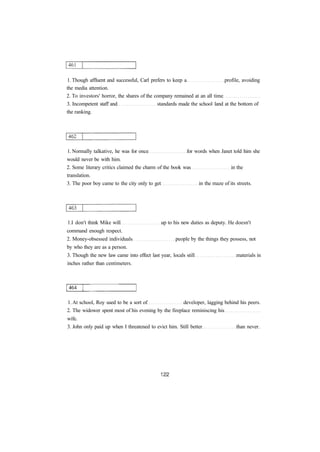 1. Though affluent and successful, Carl prefers to keep a profile, avoiding
the media attention.
2. To investors' horror, the shares of the company remained at an all time
3. Incompetent staff and standards made the school land at the bottom of
the ranking.
1. Normally talkative, he was for once for words when Janet told him she
would never be with him.
2. Some literary critics claimed the charm of the book was in the
translation.
3. The poor boy came to the city only to get in the maze of its streets.
1.I don't think Mike will up to his new duties as deputy. He doesn't
command enough respect.
2. Money-obsessed individuals people by the things they possess, not
by who they are as a person.
3. Though the new law came into effect last year, locals still materials in
inches rather than centimeters.
1. At school, Roy used to be a sort of developer, lagging behind his peers.
2. The widower spent most of his evening by the fireplace reminiscing his
wife.
3. John only paid up when I threatened to evict him. Still better than never.
 