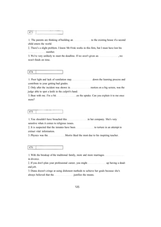 1. The parents are thinking of building an to the existing house if a second
child enters the world.
2. There's a slight problem. I know Mr Frisk works in this firm, but I must have lost his
number.
3. We're very unlikely to meet the deadline. If we aren't given an , we
won't finish on time.
1. Poor light and lack of ventilation may down the learning process and
contribute to your getting bad grades.
2. Only after the incident was shown in motion on a big screen, was the
judge able to spot a knife in the culprit's hand.
3. Bear with me. I'm a bit on the uptake. Can you explain it to me once
more?
1. You shouldn't have broached this in her company. She's very
sensitive when it comes to religious issues.
2. It is suspected that the inmates have been to torture in an attempt to
extract vital information.
3. Physics was the Morris liked the most due to his inspiring teacher.
1. With the breakup of the traditional family, more and more marriages
in divorce.
2. If you don't plan your professional career, you might up having a dead-
end job.
3. Diana doesn't cringe at using dishonest methods to achieve her goals because she's
always believed that the justifies the means.
 