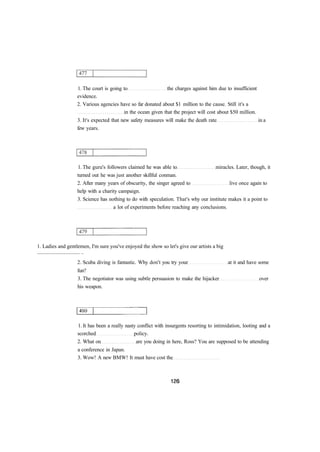 1. The court is going to the charges against him due to insufficient
evidence.
2. Various agencies have so far donated about $1 million to the cause. Still it's a
in the ocean given that the project will cost about $50 million.
3. It's expected that new safety measures will make the death rate in a
few years.
1. The guru's followers claimed he was able to miracles. Later, though, it
turned out he was just another skillful conman.
2. After many years of obscurity, the singer agreed to live once again to
help with a charity campaign.
3. Science has nothing to do with speculation. That's why our institute makes it a point to
a lot of experiments before reaching any conclusions.
1. Ladies and gentlemen, I'm sure you've enjoyed the show so let's give our artists a big
................................ ..
2. Scuba diving is fantastic. Why don't you try your at it and have some
fun?
3. The negotiator was using subtle persuasion to make the hijacker over
his weapon.
1. It has been a really nasty conflict with insurgents resorting to intimidation, looting and a
scorched policy.
2. What on are you doing in here, Ross? You are supposed to be attending
a conference in Japan.
3. Wow! A new BMW! It must have cost the
 