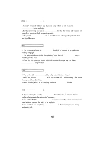 1. Samuel's not easily offended and if you say sorry to him, he will of course
your apologies.
2. For the time being, you need to the fact that famine and wars are part
of our lives and there's little we can do about it.
3. They won't you as one of their own unless you begin to talk, look
and think like them.
1. The tornado was bound to hundreds of lives due to an inadequate
warning campaign.
2. The moment he knows he has the majority of votes, he will victory
over his powerful rival.
3. If you feel you have been treated unfairly by this travel agency, you can always
compensation.
1. The acrobat fell of the safety net and died on the spot.
2. Don't sell yourself at an interview and don't hesitate to say a few words
about your skills and abilities.
3. Don't mention politics in his company. He has a temper.
1. By not helping the poor he himself to a lot of criticism from the
media and charities to the detriment of his career.
2. The last fire drill has the weaknesses of the system. Some measures
must be taken to ensure the safety of the students.
3. The wasteland was completely to the scorching sun and strong
northeast winds.
 