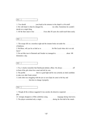 1. You should your head as the entrance to the chapel is a bit small.
2. His wife hated it when he changed his too often. Sometimes he couldn't
decide on a single thing.
3. All the facts stuck in her Even after 20 years she could recall them easily.
1. The escape fell on a moonless night and the inmates broke out under the
of darkness.
2. Mr Rhon, will you be so kind as to for Mrs Lucid when she's on sick
leave?
3. On our bike tour in Denmark and Sweden we managed to about 100
kilometres a day.
1. Yes, I clearly remember that flamboyant dullard, officer. He always off
in front of the girls about how smart and rich he was.
2. The profile him in a good light and he was certainly an ideal candidate
to take over after Frank retired.
3. Little John was struggling with the tyre so out of pity he came to the boy and
him how to change it properly.
1. Though all the evidence suggested it was suicide, the detective suspected
play.
2.I strongly disapprove of film celebrities using language during interviews.
3. The player committed only a single during the first half of the match.
 