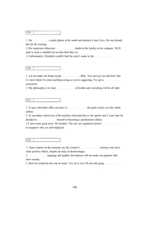 1. He a quick glance at his watch and realized it was 2 p.m. He was already
late for the meeting.
2. His suspicious behaviour doubt on his loyalty to the company. We'll
need to keep a watchful eye on him from then on.
3. Unfortunately, Elizabeth couldn't find the actor's name in the
1. Let me make one thing crystal , Billy. You can't go out and that's flat.
2.I don't think I've done anything wrong as you're suggesting. I've got a
conscience.
3. My philosophy is to steer of trouble and everything will be all right.
1. To get a desirable effect you have to the paint evenly over the whole
surface.
2. At secondary school one of the teachers motivated him to run sprints and 2 years later he
decided to himself to becoming a professional athlete.
3.I have some good news, Mr Sanders. The new tax regulation doesn't
to taxpayers who are self-employed.
1. Some experts on the economy say the country's currency may have
some positive effects, despite an array of disadvantages.
2 language and graphic descriptions will not make you popular with
most women.
3. Don't be misled by the way he looks. Yes, he is over 70, but still going
 