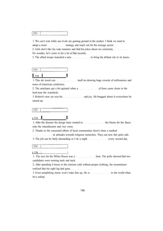 1. We can't wait while our rivals are gaining ground in the market. I think we need to
adopt a more strategy and reach out for the teenage sector.
2. Girls don't like his rude manners and find his jokes about sex extremely
No wonder, he's come in for a lot of flak recently.
3. The allied troops launched a new to bring the defiant city to its knees.
I 534 [ I
1. This ski resort can itself on drawing huge crowds of millionaires and
tones of American celebrities.
2. The antelopes got a bit agitated when a of lions came closer to the
herd near the waterhole.
3. Robert's new car was his and joy. He bragged about it everywhere he
turned up.
j 535 I I
1. After the disaster the design team wanted to the blame for the fiasco
onto the manufacturer and vice versa.
2. Thanks to the concerted efforts of local communities there's been a marked
in attitudes towards religious minorities. They can now feel quite safe.
3. The job can be fairly demanding as I do a night every second day.
j 536 | |
1. The race for the White House was a heat. The polls showed that two
candidates were running neck and neck.
2. After spending 6 hours in the extreme cold without proper clothing, the mountaineer
realized that his right leg had gone
3. Even earsplitting music won't wake him up. He is to the world when
he's asleep.
 