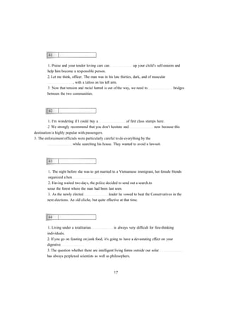 1. Praise and your tender loving care can up your child's self-esteem and
help him become a responsible person.
2. Let me think, officer. The man was in his late thirties, dark, and of muscular
, with a tattoo on his left arm.
3 Now that tension and racial hatred is out of the way, we need to bridges
between the two communities.
1. I'm wondering if I could buy a of first class stamps here.
2. We strongly recommend that you don't hesitate and now because this
destination is highly popular with passengers.
3. The enforcement officials were particularly careful to do everything by the
while searching his house. They wanted to avoid a lawsuit.
1. The night before she was to get married to a Vietnamese immigrant, her female friends
organized a hen
2. Having waited two days, the police decided to send out a search to
scour the forest where the man had been last seen.
3. As the newly elected leader he vowed to beat the Conservatives in the
next elections. An old cliche, but quite effective at that time.
1. Living under a totalitarian is always very difficult for free-thinking
individuals.
2. If you go on feasting on junk food, it's going to have a devastating effect on your
digestive
3. The question whether there are intelligent living forms outside our solar
has always perplexed scientists as well as philosophers.
 