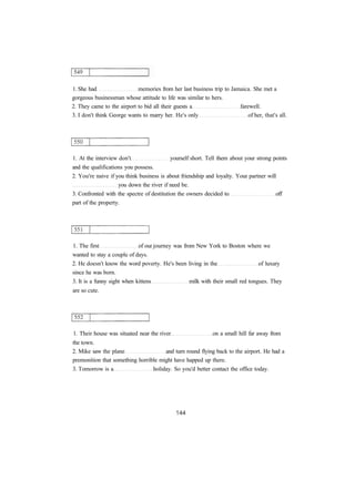 1. She had memories from her last business trip to Jamaica. She met a
gorgeous businessman whose attitude to life was similar to hers.
2. They came to the airport to bid all their guests a farewell.
3. I don't think George wants to marry her. He's only of her, that's all.
1. At the interview don't yourself short. Tell them about your strong points
and the qualifications you possess.
2. You're naive if you think business is about friendship and loyalty. Your partner will
you down the river if need be.
3. Confronted with the spectre of destitution the owners decided to off
part of the property.
1. The first of our journey was from New York to Boston where we
wanted to stay a couple of days.
2. He doesn't know the word poverty. He's been living in the of luxury
since he was born.
3. It is a funny sight when kittens milk with their small red tongues. They
are so cute.
1. Their house was situated near the river on a small hill far away from
the town.
2. Mike saw the plane and turn round flying back to the airport. He had a
premonition that something horrible might have happed up there.
3. Tomorrow is a holiday. So you'd better contact the office today.
 