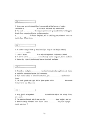 1. Most young people in industrialized countries take all the luxuries of modern
civilization for What's more, they think they deserve them.
2. The court the company permission to go ahead with the building plan
despite fierce opposition from the local communities.
3 , Mr Nice is not perfect, but he is the only party leader the nation can
trust in these difficult times.
1. Be careful when you wash up these china cups. They are very fragile and may
easily.
2. Listen, if we all in to buy Andy a present, it'll be much cheaper.
3. At first the silicon was exclusively used in computers, but the prediction
is that one day it may be implemented in every household appliance.
1. Recently, a small pilot has been launched in the neighbourhood. It aims
at integrating immigrants into the local community.
2. If you wear a suit and tie in business situations, you a professional
image.
3. The sound system went kaput and the guest speaker had to his voice to
be heard at the end of the room.
1. Mary, you're crying for the I will never be able to earn enough to buy
you a yacht.
2. The news was fantastic and she was over the about getting a new job.
3. What? You help around the house once in a blue and you're saying I
should appreciate it?
 