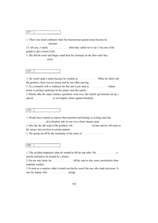 1. There was much confusion when the businessman passed away because he
intestate.
2.I tell you, I nearly when they called me to say I was one of the
people to get a Green Card.
3. She left the room and Roger could hear her footsteps on the floor until they
away.
1. He wasn't paid a salary because he worked on When he didn't sell
the products, there was no money and he was often starving.
2. As a monarch with a weakness for fine arts Louis used to Italian
artists to produce paintings for his palace near the capital.
3. Shortly after the major military operations were over, the interim government set up a
special to investigate crimes against humanity.
1. People have wanted to express their emotions and feelings in writing since the
of civilization and we see it as a basic human need.
2. One day the full scale of the problem will on him and he will come to
his senses, but you have to remain patient.
3. The group set off for the mountains at the crack of
1. The accident happened when he wanted to lift his oak table. He a
muscle and had to be treated by a doctor.
2. On our way home we off the road to buy some strawberries from
roadside vendors.
3. It came as a surprise when it turned out that he wasn't the one who made decisions. It
was his deputy who strings.
 
