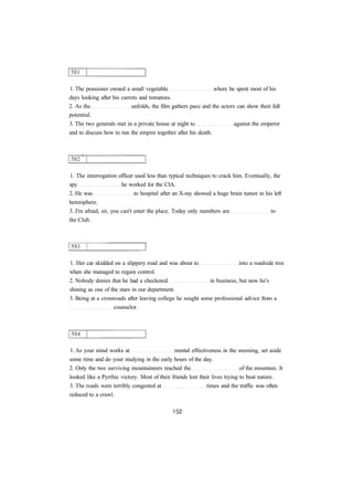 1. The pensioner owned a small vegetable where he spent most of his
days looking after his carrots and tomatoes.
2. As the unfolds, the film gathers pace and the actors can show their full
potential.
3. The two generals met in a private house at night to against the emperor
and to discuss how to run the empire together after his death.
1. The interrogation officer used less than typical techniques to crack him. Eventually, the
spy he worked for the CIA.
2. He was to hospital after an X-ray showed a huge brain tumor in his left
hemisphere.
3. I'm afraid, sir, you can't enter the place. Today only members are to
the Club.
1. Her car skidded on a slippery road and was about to into a roadside tree
when she managed to regain control.
2. Nobody denies that he had a checkered in business, but now he's
shining as one of the stars in our department.
3. Being at a crossroads after leaving college he sought some professional advice from a
counselor.
1. As your mind works at mental effectiveness in the morning, set aside
some time and do your studying in the early hours of the day.
2. Only the two surviving mountaineers reached the of the mountain. It
looked like a Pyrrhic victory. Most of their friends lost their lives trying to beat nature.
3. The roads were terribly congested at times and the traffic was often
reduced to a crawl.
 