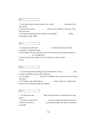 1. At an open-air rally he made a speech from a raised constructed at the
last moment.
2. Don't be silly Loraine, shoes went out of fashion 3 years ago. Take
them off at once.
3. The former president hailed the candidate's international and his
knowledge of foreign affairs.
1. He picked up a pebble and it into the lake aiming at the duck.
Fortunately, it managed to escape.
2. Most students who have taken part in the CAE exam feel that the reading section was
at a very high level.
3. Upon arriving at the campsite, some of us made a fire while the others
the tent.
1. You must appreciate her intelligence and common sense. It was a move
to invest in electronics and now she's rolling in it.
2.I like looking for my job. Scruffiness may cost you dearly when dealing
with clients.
3. The military used a state-of-the-art bomb to carry out a surgical strike.
However, some collateral damage was reported.
1. The guest house can about 50 people which is not enough for our large
group.
2. You have no choice but to to the new situation and make the most of it.
3. We'll do our best to your needs and make your stay here as pleasant
as possible.
 