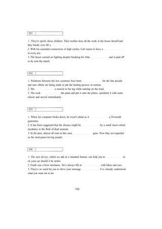 1. They're spoilt, these children. Their mother does all the work in the house herself and
they hardly ever lift a
2. With his extended connections in high circles, Carl seems to have a
in every pie.
3. The boxer carried on fighting despite breaking his little and it paid off
as he won the match.
1. Relations between the two countries have been for the last decade
and now efforts are being made to put the healing process in motion.
2. She a muscle in her leg while running on the track.
3. The cook the pasta and put it onto the plates, sprinkled it with some
cheese and served immediately.
1. When his computer broke down, he wasn't afraid as it a 24-month
guarantee.
2. It has been suggested that the disease might be by a small insect which
incubates in the flesh of dead animals.
3. In the past, almost all men in this area guns. Now they are regarded
as the most peace-loving people.
1. The new device, which we add as a standard feature, can help you to in
on your car should it be stolen.
2. Frank was a born mechanic. He's always felt at with bikes and cars.
3. There's no need for you to drive your message I've already understood
what you want me to do.
 