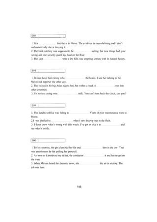 1. It is that she is to blame. The evidence is overwhelming and I don't
understand why she is denying it.
2. The bank robbery was supposed to be sailing, but now things had gone
wrong and one security guard lay dead on the floor.
3. The vast with a few hills was tempting settlers with its natural beauty.
1. It must have been Jenny who the beans. I saw her talking to the
Newsweek reporter the other day.
2. The recession hit big Asian tigers first, but within a week it over into
other countries.
3. It's no use crying over milk. You can't turn back the clock, can you?
I. The derelict edifice was falling to Years of poor maintenance were to
blame.
2.I was thrilled to when I saw the pop star in the flesh.
3. I don't know what's wrong with this watch. I've got to take it to and
see what's inside.
1. To his surprise, the girl clenched her fist and him in the jaw. That
was punishment for his pulling her ponytail.
2. As soon as I produced my ticket, the conductor it and let me get on
the train.
3. When Miriam heard the fantastic news, she the air in victory. The
job was hers.
 