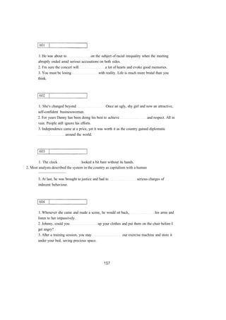 1. He was about to on the subject of racial inequality when the meeting
abruptly ended amid serious accusations on both sides.
2. I'm sure the concert will a lot of hearts and evoke good memories.
3. You must be losing with reality. Life is much more brutal than you
think.
1. She's changed beyond Once an ugly, shy girl and now an attractive,
self-confident businesswoman.
2. For years Danny has been doing his best to achieve and respect. All in
vain. People still ignore his efforts.
3. Independence came at a price, yet it was worth it as the country gained diplomatic
around the world.
1. The clock looked a bit bare without its hands.
2. Most analysts described the system in the country as capitalism with a human
..............................
3. At last, he was brought to justice and had to serious charges of
indecent behaviour.
1. Whenever she came and made a scene, he would sit back, his arms and
listen to her impassively.
2. Johnny, could you up your clothes and put them on the chair before I
get angry?
3. After a training session, you may our exercise machine and store it
under your bed, saving precious space.
 